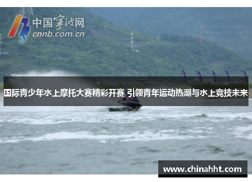 国际青少年水上摩托大赛精彩开赛 引领青年运动热潮与水上竞技未来