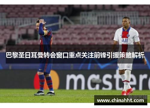 巴黎圣日耳曼转会窗口重点关注前锋引援策略解析