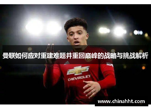 曼联如何应对重建难题并重回巅峰的战略与挑战解析