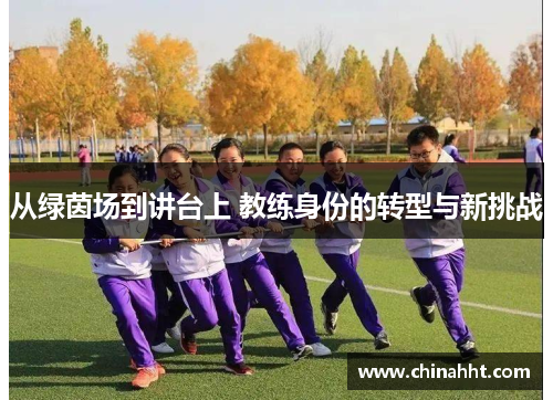 从绿茵场到讲台上 教练身份的转型与新挑战