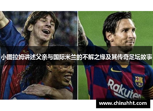小图拉姆讲述父亲与国际米兰的不解之缘及其传奇足坛故事