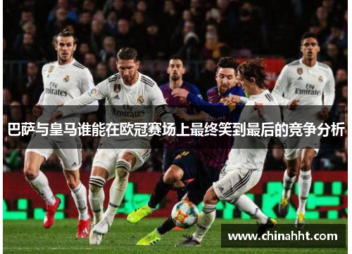 巴萨与皇马谁能在欧冠赛场上最终笑到最后的竞争分析 巴萨与皇马谁能在欧冠赛场上最终笑到最后的竞争分析