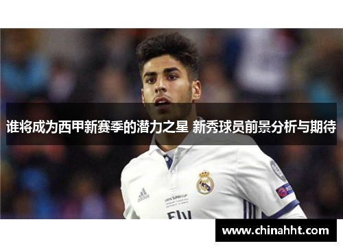 谁将成为西甲新赛季的潜力之星 新秀球员前景分析与期待 谁将成为西甲新赛季的潜力之星 新秀球员前景分析与期待