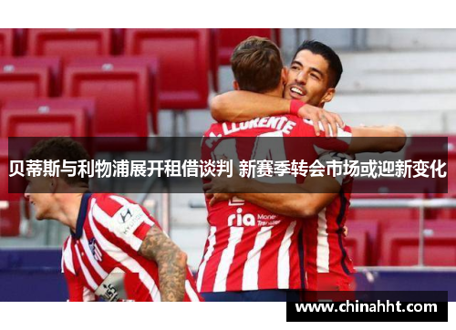贝蒂斯与利物浦展开租借谈判 新赛季转会市场或迎新变化