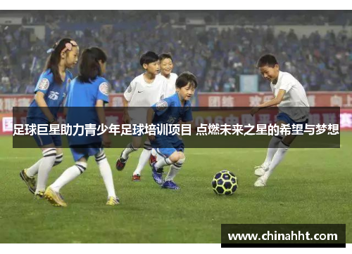 足球巨星助力青少年足球培训项目 点燃未来之星的希望与梦想